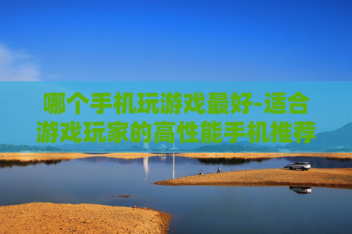 哪个手机玩游戏最好-适合游戏玩家的高性能手机推荐