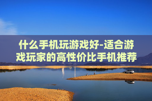 什么手机玩游戏好-适合游戏玩家的高性价比手机推荐