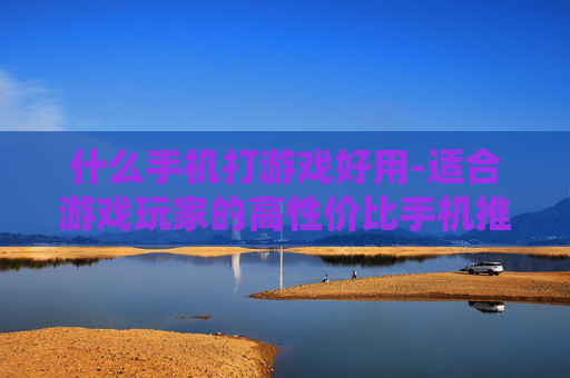什么手机打游戏好用-适合游戏玩家的高性价比手机推荐