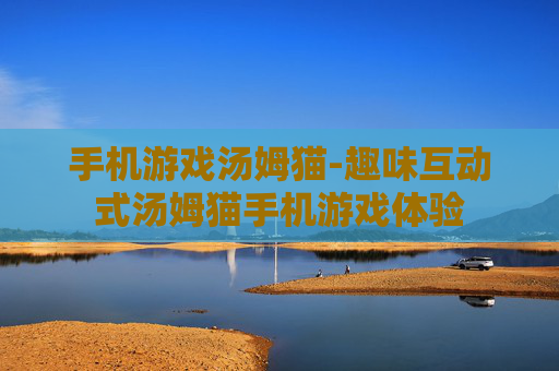 手机游戏汤姆猫-趣味互动式汤姆猫手机游戏体验 手机游戏汤姆猫-趣味互动式汤姆猫手机游戏体验