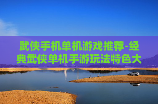 武侠手机单机游戏推荐-经典武侠单机手游玩法特色大揭秘