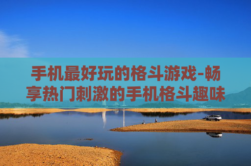 手机最好玩的格斗游戏-畅享热门刺激的手机格斗趣味游戏
