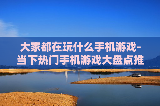 大家都在玩什么手机游戏-当下热门手机游戏大盘点推荐