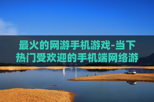 最火的网游手机游戏-当下热门受欢迎的手机端网络游戏