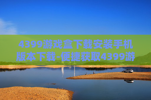 4399游戏盒下载安装手机版本下载-便捷获取4399游戏盒手机版的途径