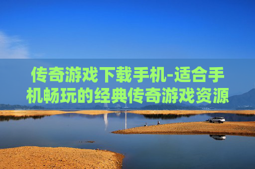传奇游戏下载手机-适合手机畅玩的经典传奇游戏资源获取