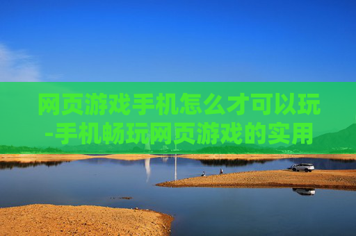 网页游戏手机怎么才可以玩-手机畅玩网页游戏的实用方法技巧