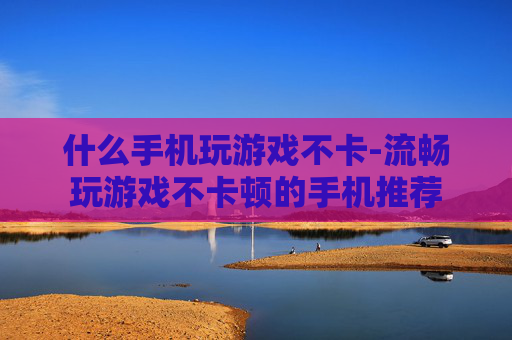 什么手机玩游戏不卡-流畅玩游戏不卡顿的手机推荐