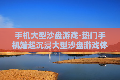 手机大型沙盘游戏-热门手机端超沉浸大型沙盘游戏体验