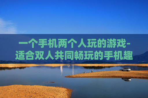 一个手机两个人玩的游戏-适合双人共同畅玩的手机趣味游戏 一个手机两个人玩的游戏-适合双人共同畅玩的手机趣味游戏