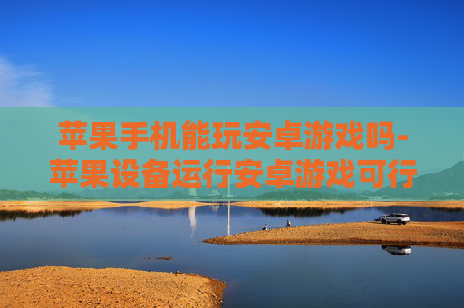 苹果手机能玩安卓游戏吗-苹果设备运行安卓游戏可行性探究