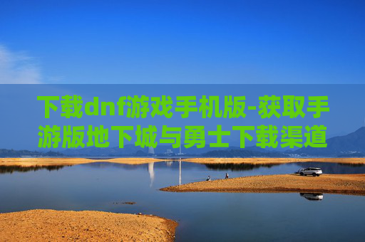 下载dnf游戏手机版-获取手游版地下城与勇士下载渠道