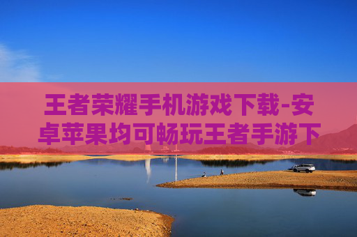 王者荣耀手机游戏下载-安卓苹果均可畅玩王者手游下载渠道