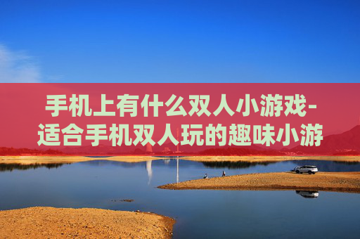 手机上有什么双人小游戏-适合手机双人玩的趣味小游戏推荐