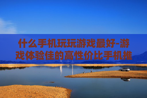 什么手机玩玩游戏最好-游戏体验佳的高性价比手机推荐