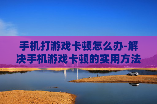 手机打游戏卡顿怎么办-解决手机游戏卡顿的实用方法大揭秘