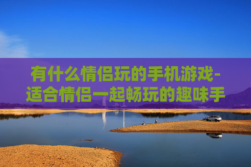 有什么情侣玩的手机游戏-适合情侣一起畅玩的趣味手机游戏推荐
