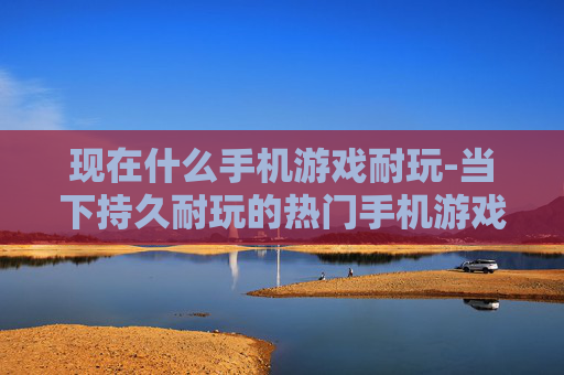 现在什么手机游戏耐玩-当下持久耐玩的热门手机游戏推荐
