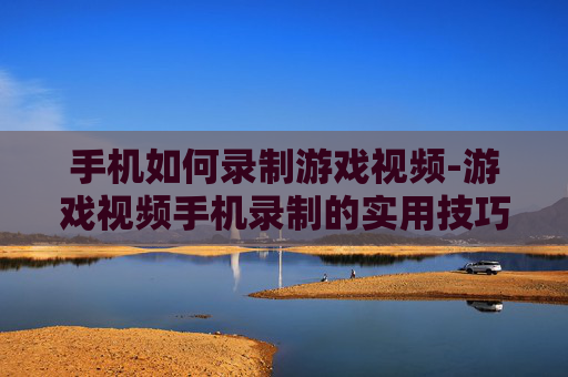 手机如何录制游戏视频-游戏视频手机录制的实用技巧方法 手机如何录制游戏视频-游戏视频手机录制的实用技巧方法