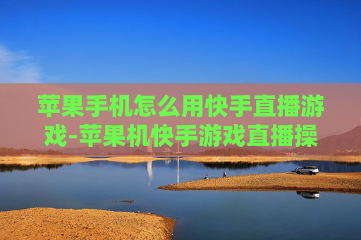 苹果手机怎么用快手直播游戏-苹果机快手游戏直播操作步骤指南