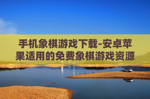 手机象棋游戏下载-安卓苹果适用的免费象棋游戏资源获取