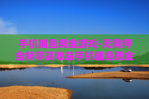 手机捕鱼现金游戏-无需押金畅享高收益手机捕鱼现金玩法