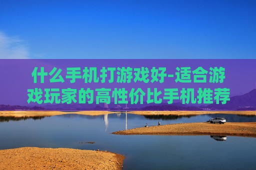 什么手机打游戏好-适合游戏玩家的高性价比手机推荐