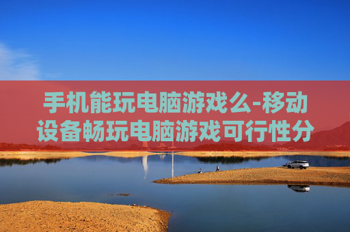 手机能玩电脑游戏么-移动设备畅玩电脑游戏可行性分析