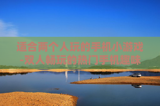 适合两个人玩的手机小游戏-双人畅玩的热门手机趣味小游戏推荐