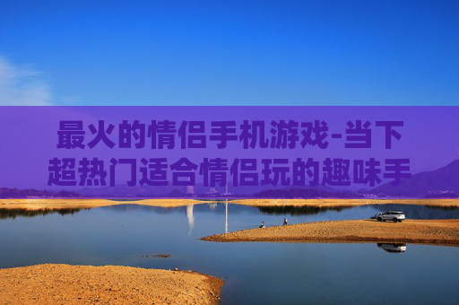 最火的情侣手机游戏-当下超热门适合情侣玩的趣味手游