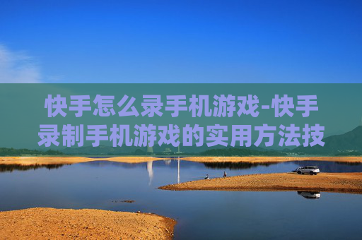 快手怎么录手机游戏-快手录制手机游戏的实用方法技巧