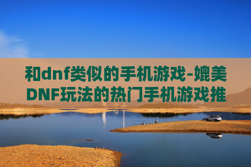 和dnf类似的手机游戏-媲美DNF玩法的热门手机游戏推荐