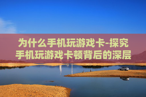 为什么手机玩游戏卡-探究手机玩游戏卡顿背后的深层原因