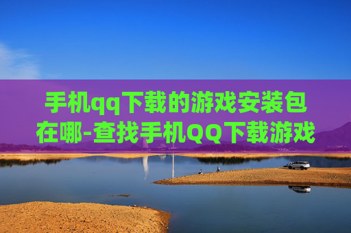 手机qq下载的游戏安装包在哪-查找手机QQ下载游戏安装包具体位置