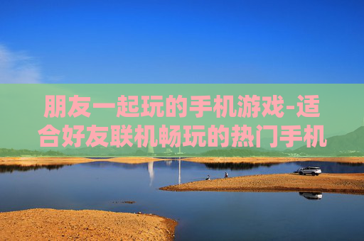 朋友一起玩的手机游戏-适合好友联机畅玩的热门手机游戏