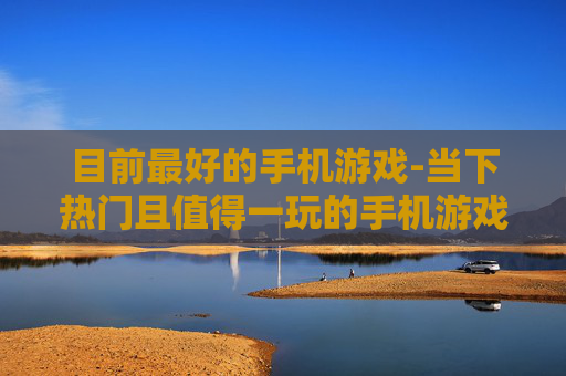 目前最好的手机游戏-当下热门且值得一玩的手机游戏推荐