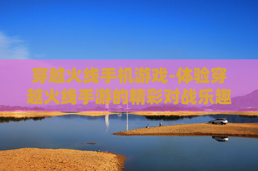 穿越火线手机游戏-体验穿越火线手游的精彩对战乐趣
