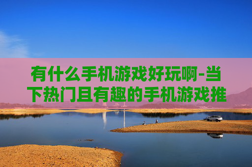 有什么手机游戏好玩啊-当下热门且有趣的手机游戏推荐