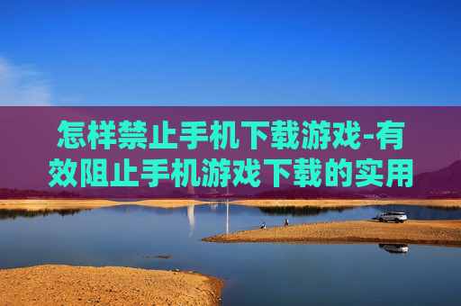 怎样禁止手机下载游戏-有效阻止手机游戏下载的实用办法