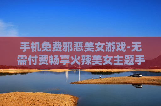 手机免费邪恶美女游戏-无需付费畅享火辣美女主题手机游戏
