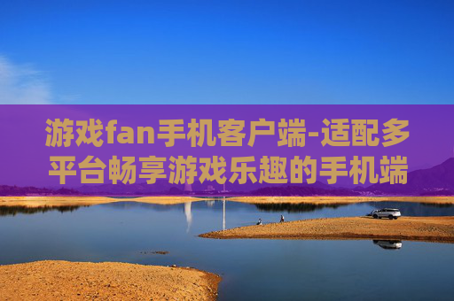 游戏fan手机客户端-适配多平台畅享游戏乐趣的手机端应用