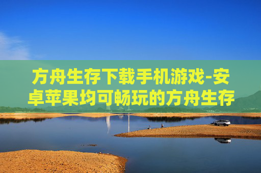 方舟生存下载手机游戏-安卓苹果均可畅玩的方舟生存手游下载 方舟生存下载手机游戏-安卓苹果均可畅玩的方舟生存手游下载