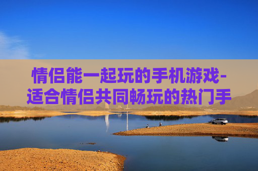 情侣能一起玩的手机游戏-适合情侣共同畅玩的热门手机游戏