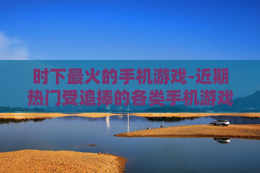 时下最火的手机游戏-近期热门受追捧的各类手机游戏