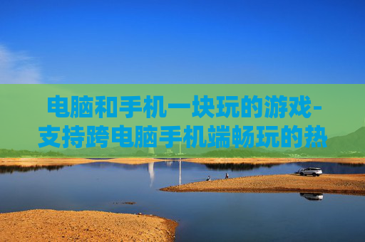 电脑和手机一块玩的游戏-支持跨电脑手机端畅玩的热门游戏