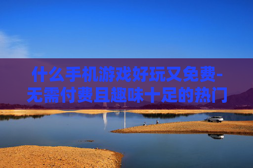 什么手机游戏好玩又免费-无需付费且趣味十足的热门手游推荐