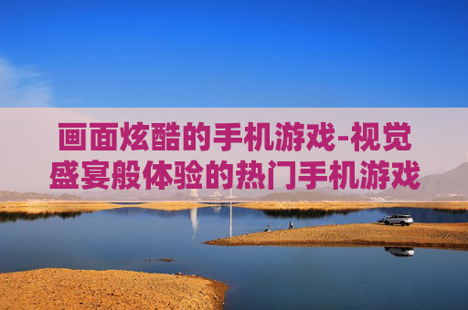 画面炫酷的手机游戏-视觉盛宴般体验的热门手机游戏