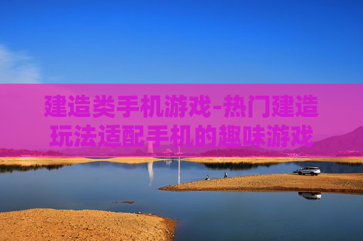 建造类手机游戏-热门建造玩法适配手机的趣味游戏