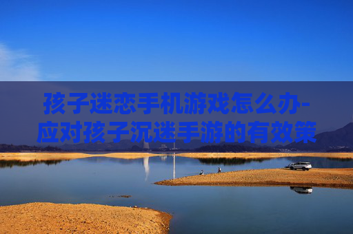 孩子迷恋手机游戏怎么办-应对孩子沉迷手游的有效策略
