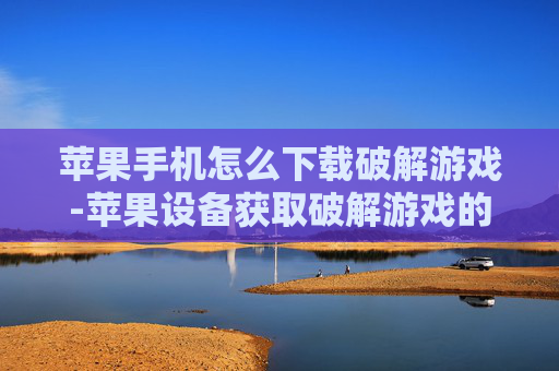 苹果手机怎么下载破解游戏-苹果设备获取破解游戏的下载途径